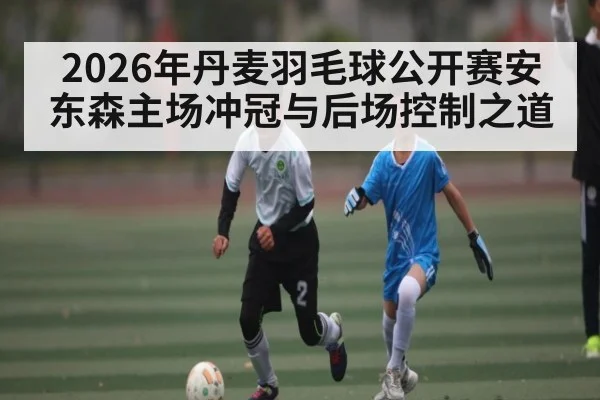 2026年丹麦羽毛球公开赛安东森主场冲冠与后场控制之道