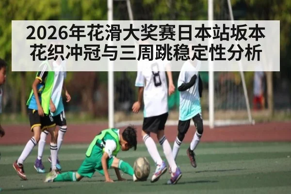 2026年花滑大奖赛日本站坂本花织冲冠与三周跳稳定性分析